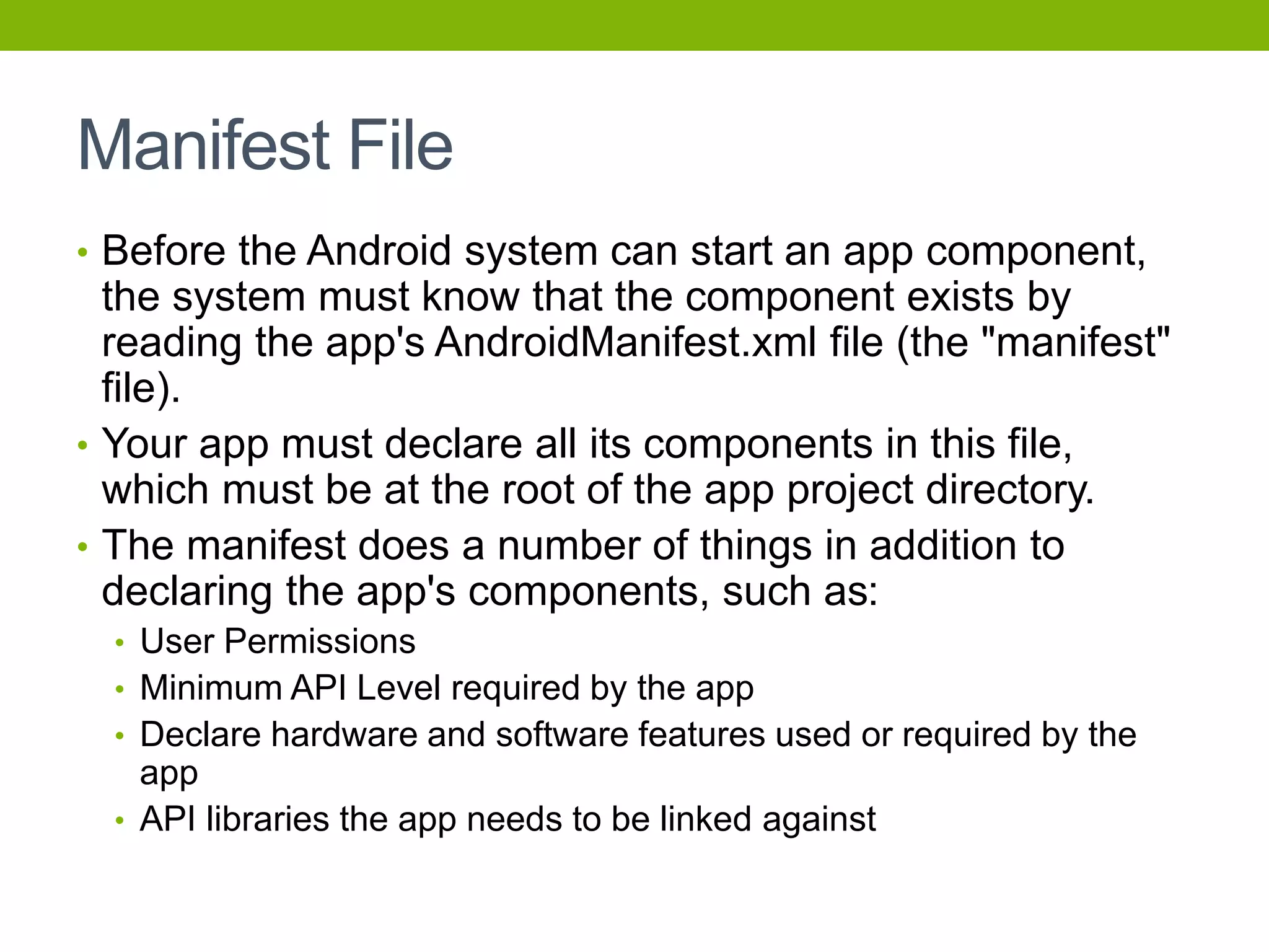 Manifest File
• Before the Android system can start an app component,
the system must know that the component exists by
reading the app's AndroidManifest.xml file (the "manifest"
file).
• Your app must declare all its components in this file,
which must be at the root of the app project directory.
• The manifest does a number of things in addition to
declaring the app's components, such as:
• User Permissions
• Minimum API Level required by the app
• Declare hardware and software features used or required by the
app
• API libraries the app needs to be linked against
 