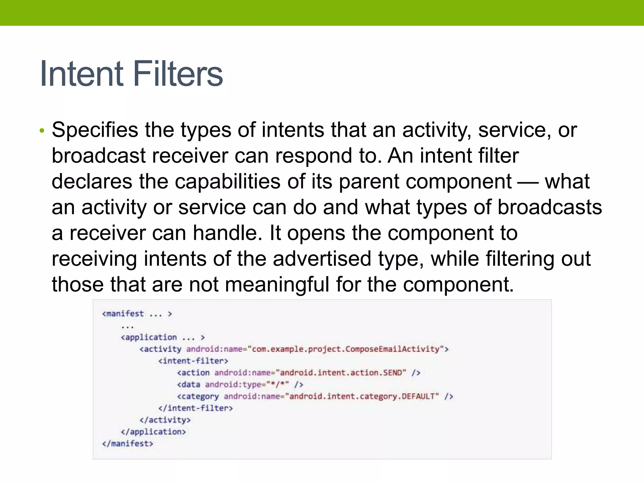 Intent Filters
• Specifies the types of intents that an activity, service, or
broadcast receiver can respond to. An intent filter
declares the capabilities of its parent component — what
an activity or service can do and what types of broadcasts
a receiver can handle. It opens the component to
receiving intents of the advertised type, while filtering out
those that are not meaningful for the component.
 