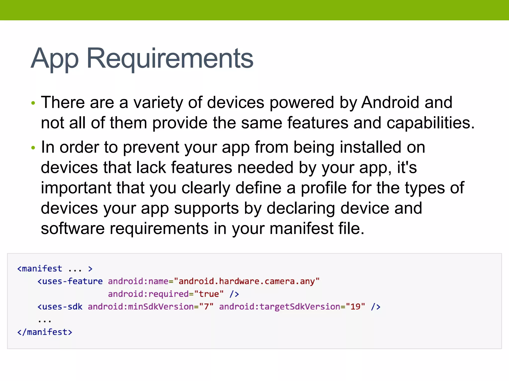 App Requirements
• There are a variety of devices powered by Android and
not all of them provide the same features and capabilities.
• In order to prevent your app from being installed on
devices that lack features needed by your app, it's
important that you clearly define a profile for the types of
devices your app supports by declaring device and
software requirements in your manifest file.
 