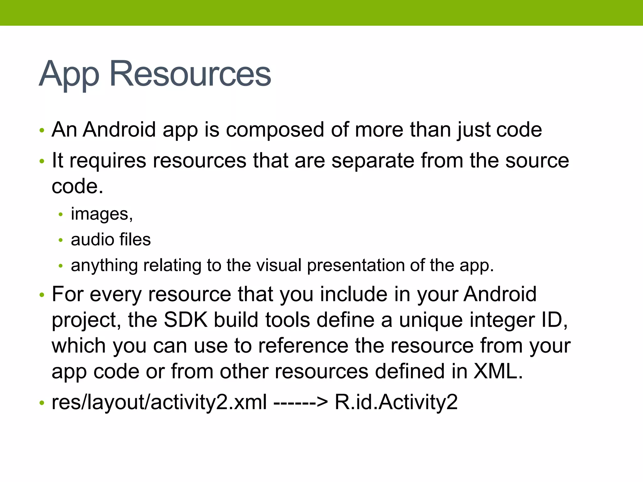 App Resources
• An Android app is composed of more than just code
• It requires resources that are separate from the source
code.
• images,
• audio files
• anything relating to the visual presentation of the app.
• For every resource that you include in your Android
project, the SDK build tools define a unique integer ID,
which you can use to reference the resource from your
app code or from other resources defined in XML.
• res/layout/activity2.xml ------> R.id.Activity2
 
