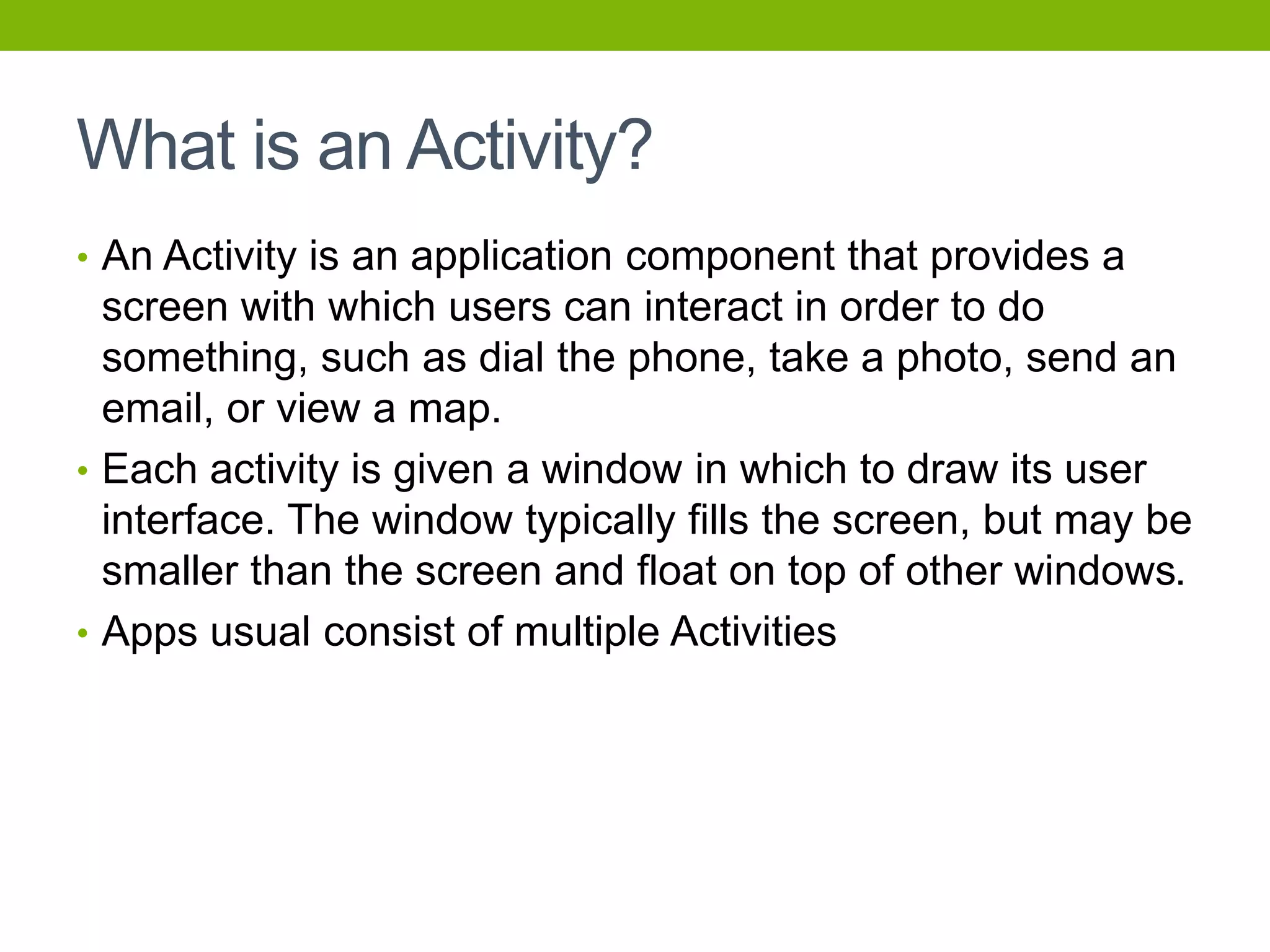 What is an Activity?
• An Activity is an application component that provides a
screen with which users can interact in order to do
something, such as dial the phone, take a photo, send an
email, or view a map.
• Each activity is given a window in which to draw its user
interface. The window typically fills the screen, but may be
smaller than the screen and float on top of other windows.
• Apps usual consist of multiple Activities
 