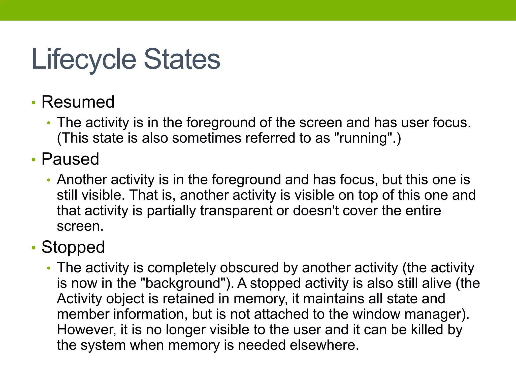 Lifecycle States
• Resumed
• The activity is in the foreground of the screen and has user focus.
(This state is also sometimes referred to as "running".)
• Paused
• Another activity is in the foreground and has focus, but this one is
still visible. That is, another activity is visible on top of this one and
that activity is partially transparent or doesn't cover the entire
screen.
• Stopped
• The activity is completely obscured by another activity (the activity
is now in the "background"). A stopped activity is also still alive (the
Activity object is retained in memory, it maintains all state and
member information, but is not attached to the window manager).
However, it is no longer visible to the user and it can be killed by
the system when memory is needed elsewhere.
 
