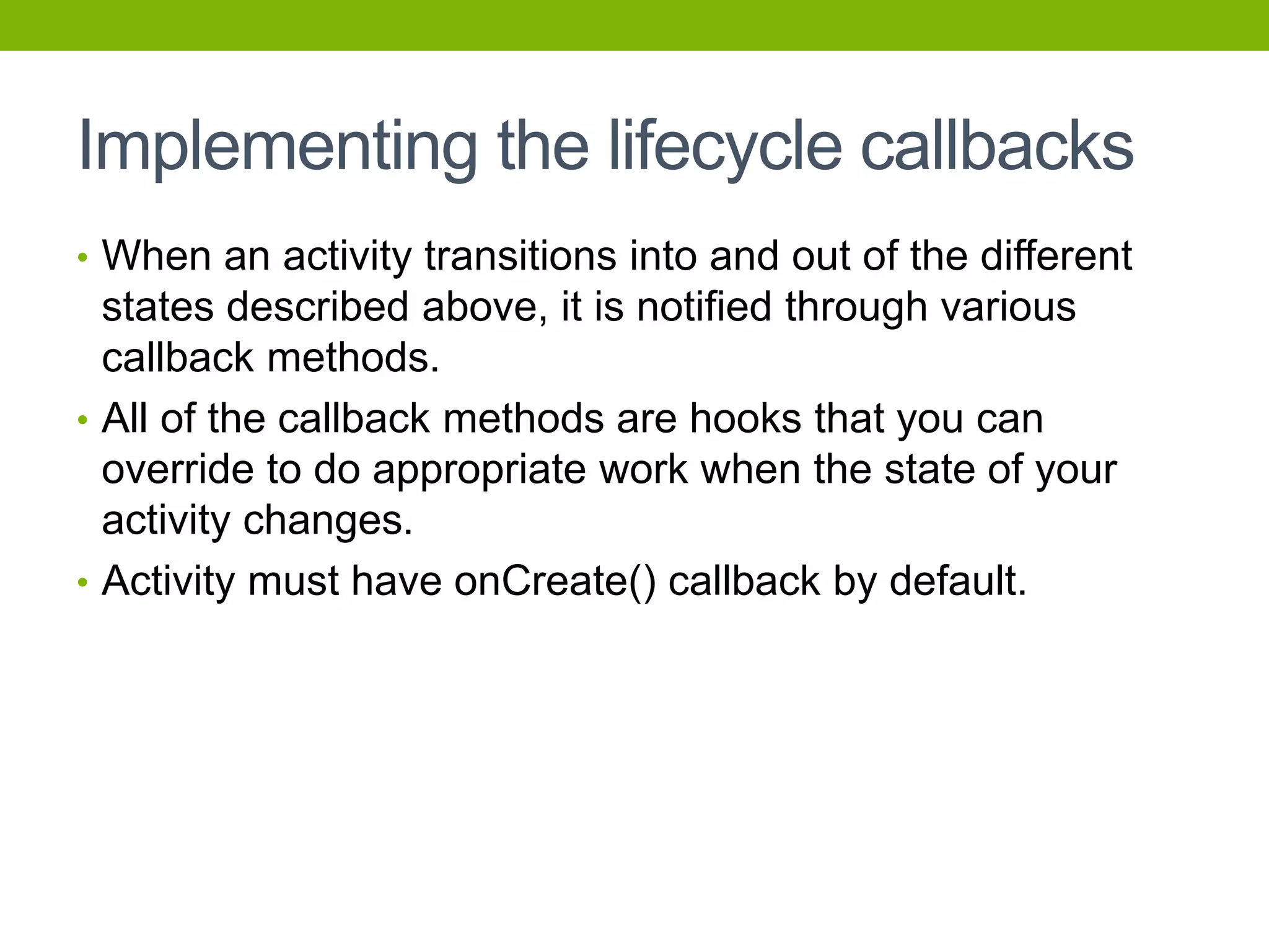 Implementing the lifecycle callbacks
• When an activity transitions into and out of the different
states described above, it is notified through various
callback methods.
• All of the callback methods are hooks that you can
override to do appropriate work when the state of your
activity changes.
• Activity must have onCreate() callback by default.
 