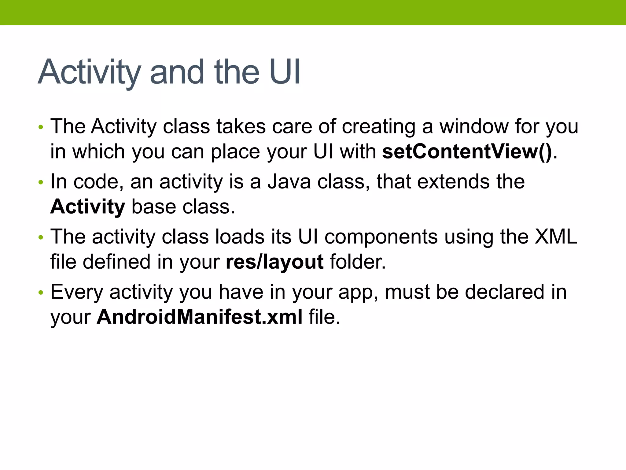 Activity and the UI
• The Activity class takes care of creating a window for you
in which you can place your UI with setContentView().
• In code, an activity is a Java class, that extends the
Activity base class.
• The activity class loads its UI components using the XML
file defined in your res/layout folder.
• Every activity you have in your app, must be declared in
your AndroidManifest.xml file.
 
