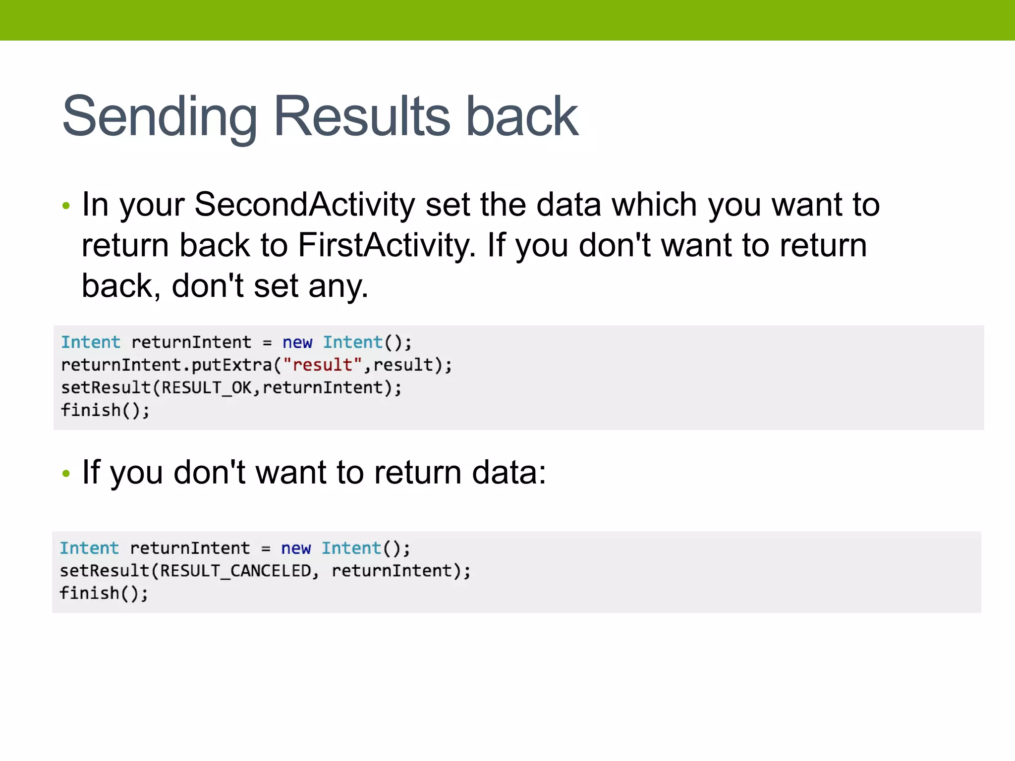 Sending Results back
• In your SecondActivity set the data which you want to
return back to FirstActivity. If you don't want to return
back, don't set any.
• If you don't want to return data:
 