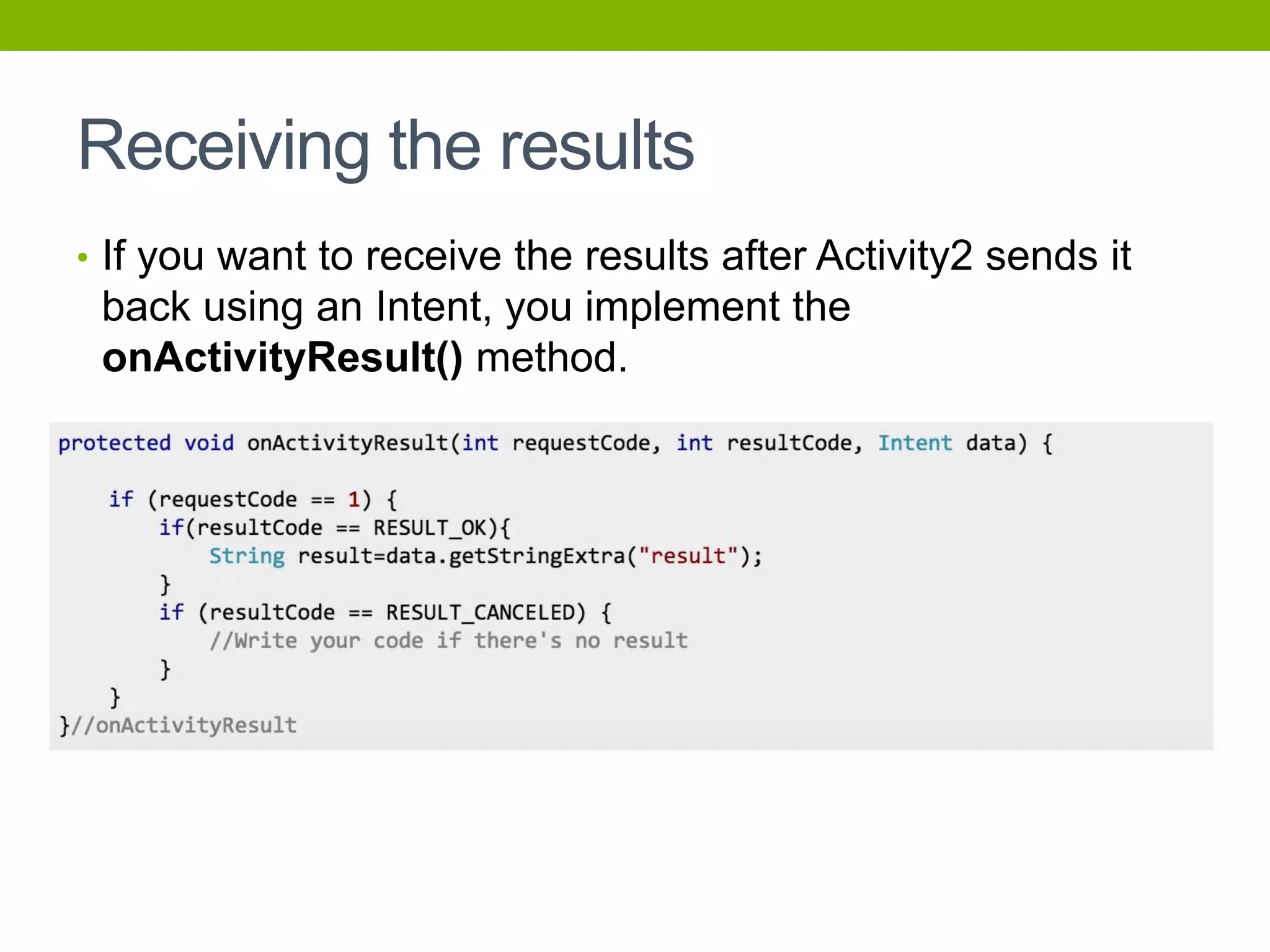 Receiving the results
• If you want to receive the results after Activity2 sends it
back using an Intent, you implement the
onActivityResult() method.
 