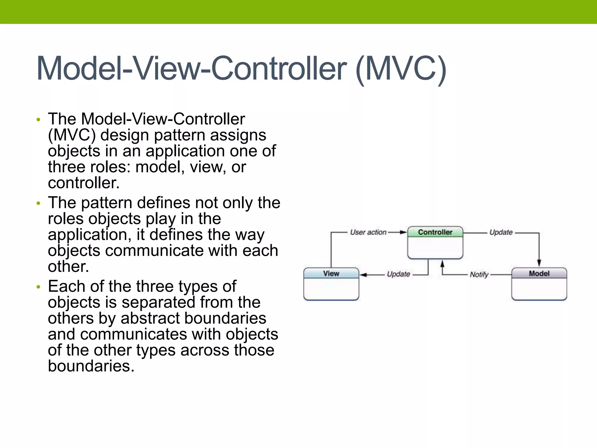Model-View-Controller (MVC)
• The Model-View-Controller
(MVC) design pattern assigns
objects in an application one of
three roles: model, view, or
controller.
• The pattern defines not only the
roles objects play in the
application, it defines the way
objects communicate with each
other.
• Each of the three types of
objects is separated from the
others by abstract boundaries
and communicates with objects
of the other types across those
boundaries.
 