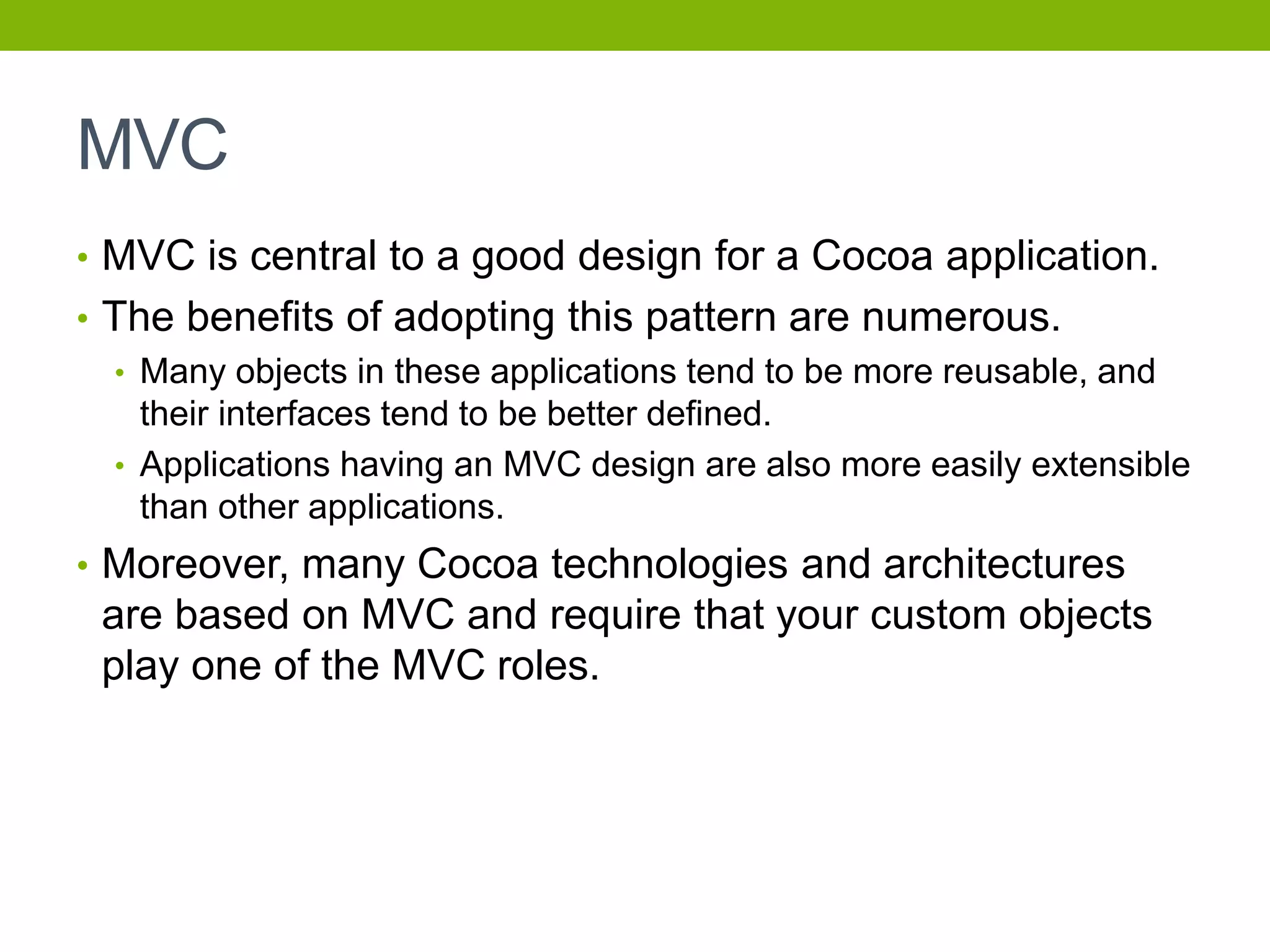 MVC
• MVC is central to a good design for a Cocoa application.
• The benefits of adopting this pattern are numerous.
• Many objects in these applications tend to be more reusable, and
their interfaces tend to be better defined.
• Applications having an MVC design are also more easily extensible
than other applications.
• Moreover, many Cocoa technologies and architectures
are based on MVC and require that your custom objects
play one of the MVC roles.
 