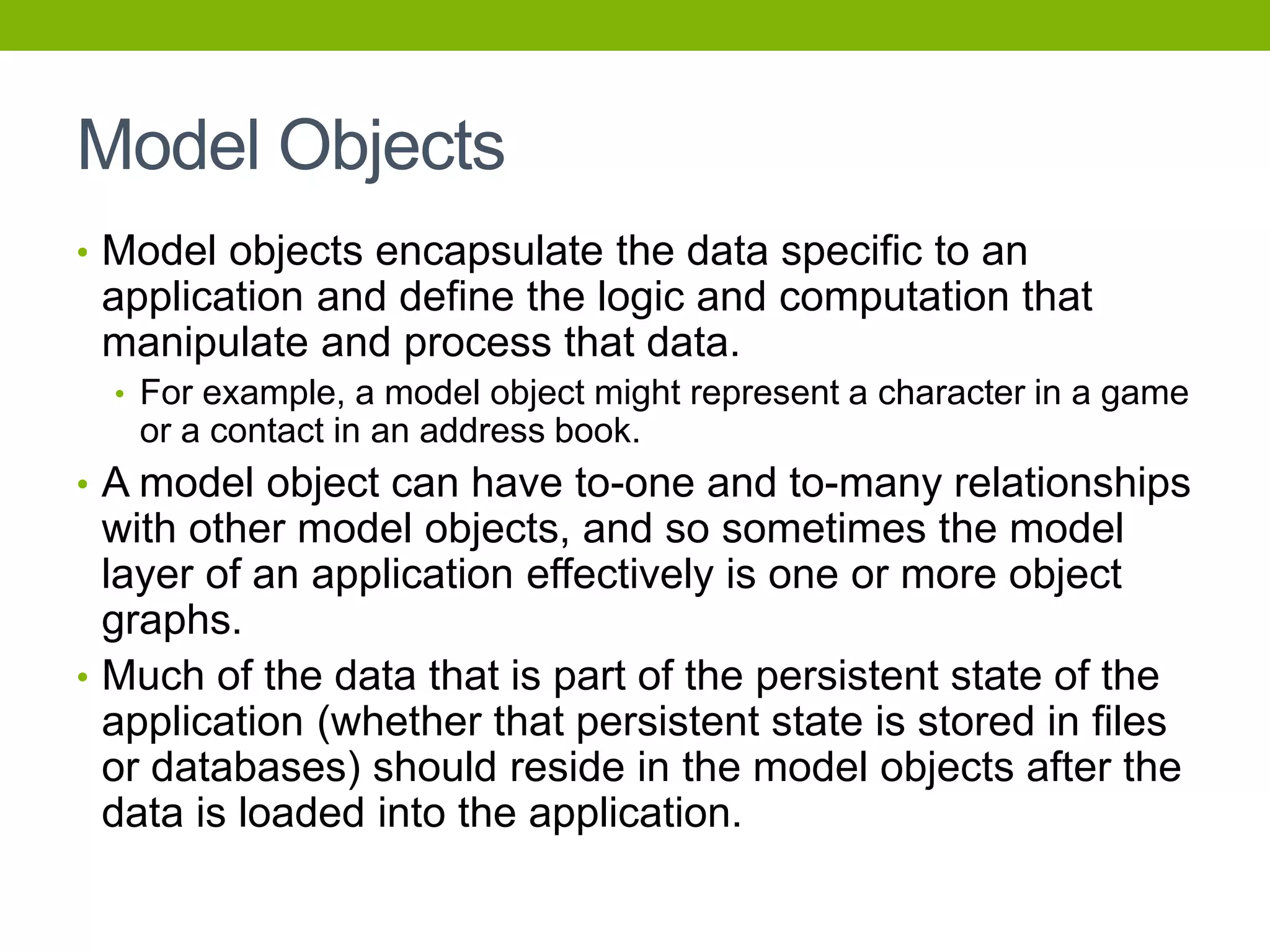 Model Objects
• Model objects encapsulate the data specific to an
application and define the logic and computation that
manipulate and process that data.
• For example, a model object might represent a character in a game
or a contact in an address book.
• A model object can have to-one and to-many relationships
with other model objects, and so sometimes the model
layer of an application effectively is one or more object
graphs.
• Much of the data that is part of the persistent state of the
application (whether that persistent state is stored in files
or databases) should reside in the model objects after the
data is loaded into the application.
 