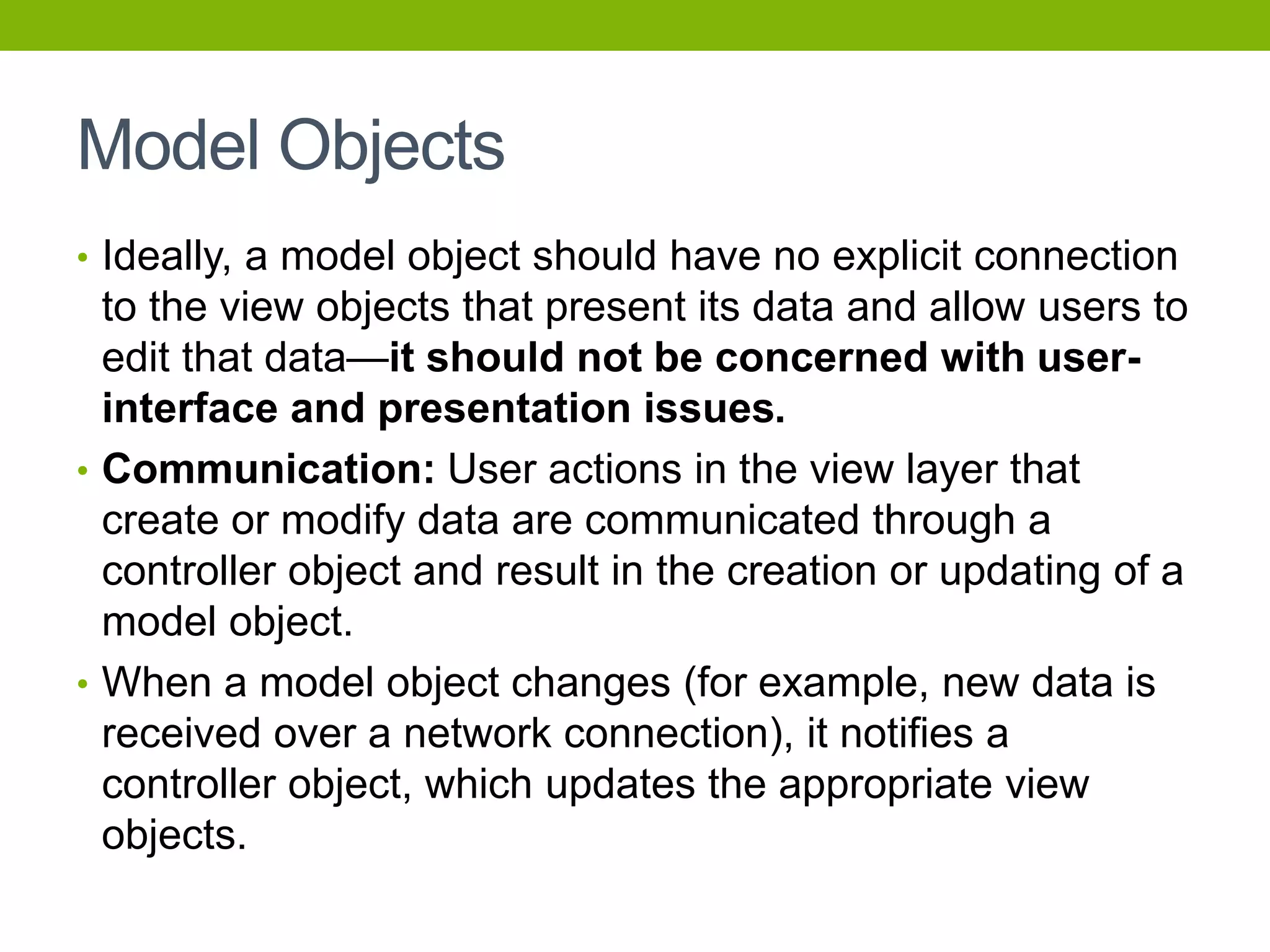 Model Objects
• Ideally, a model object should have no explicit connection
to the view objects that present its data and allow users to
edit that data—it should not be concerned with user-
interface and presentation issues.
• Communication: User actions in the view layer that
create or modify data are communicated through a
controller object and result in the creation or updating of a
model object.
• When a model object changes (for example, new data is
received over a network connection), it notifies a
controller object, which updates the appropriate view
objects.
 