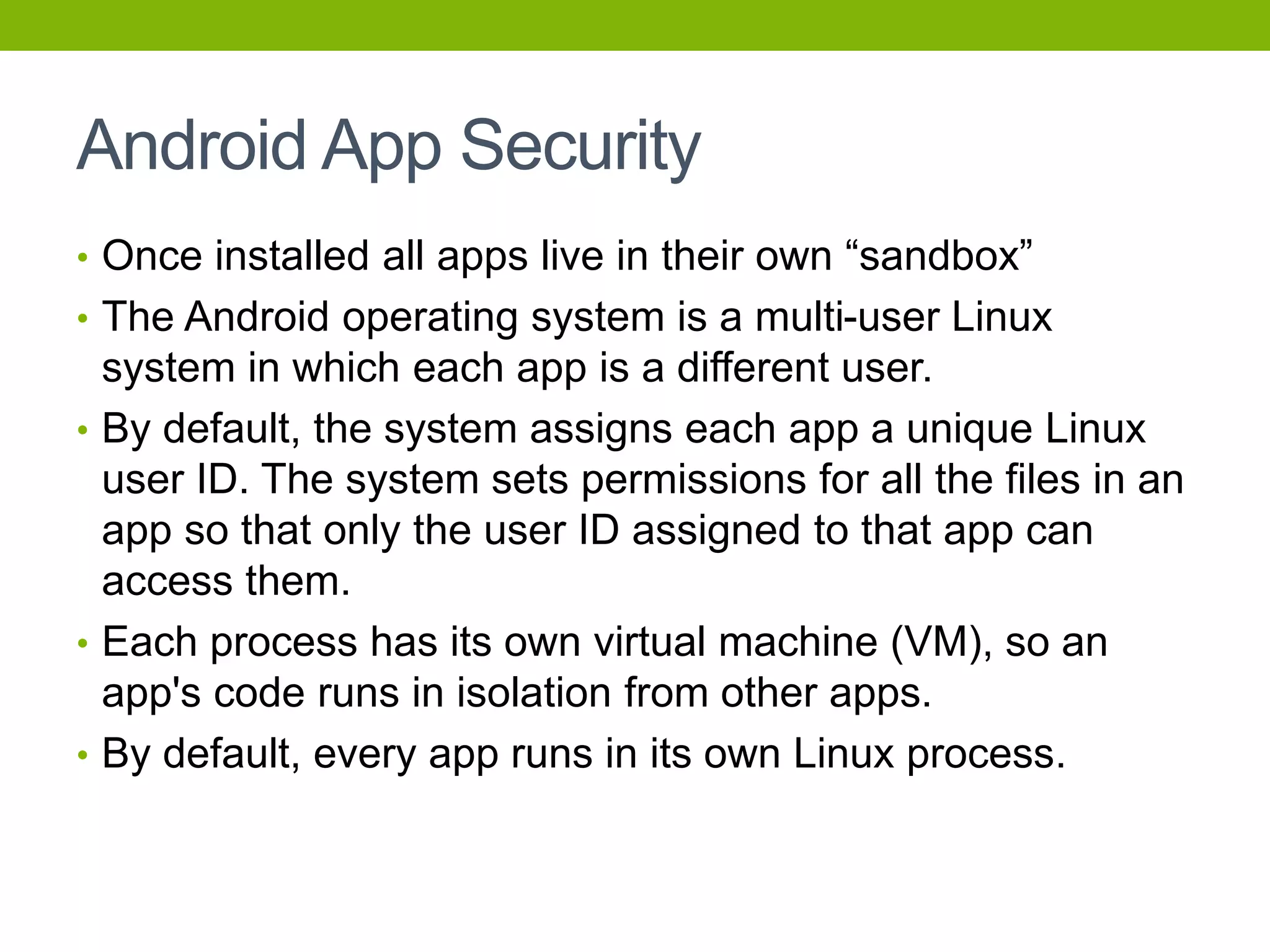 Android App Security
• Once installed all apps live in their own “sandbox”
• The Android operating system is a multi-user Linux
system in which each app is a different user.
• By default, the system assigns each app a unique Linux
user ID. The system sets permissions for all the files in an
app so that only the user ID assigned to that app can
access them.
• Each process has its own virtual machine (VM), so an
app's code runs in isolation from other apps.
• By default, every app runs in its own Linux process.
 