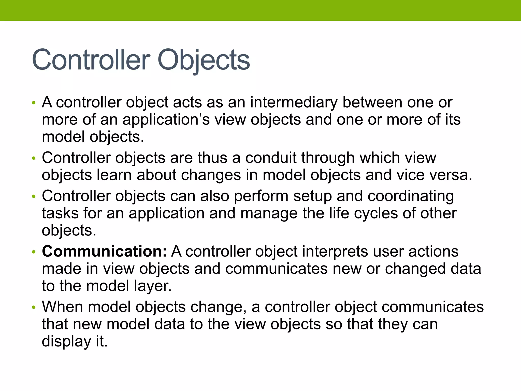 Controller Objects
• A controller object acts as an intermediary between one or
more of an application’s view objects and one or more of its
model objects.
• Controller objects are thus a conduit through which view
objects learn about changes in model objects and vice versa.
• Controller objects can also perform setup and coordinating
tasks for an application and manage the life cycles of other
objects.
• Communication: A controller object interprets user actions
made in view objects and communicates new or changed data
to the model layer.
• When model objects change, a controller object communicates
that new model data to the view objects so that they can
display it.
 