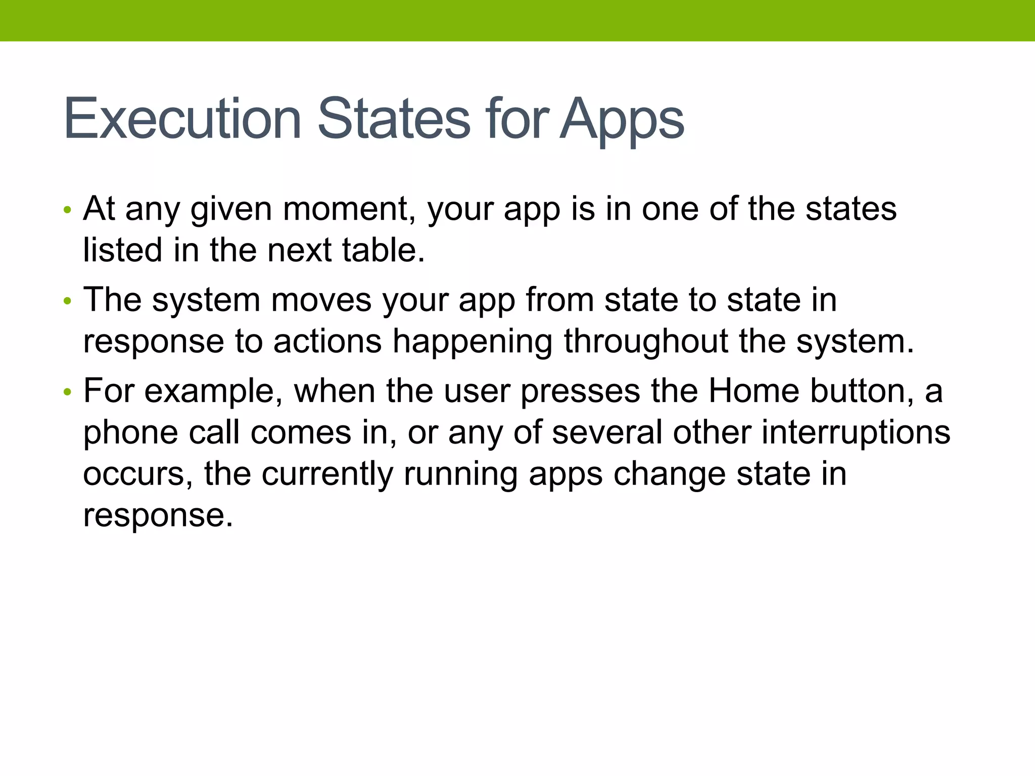 Execution States for Apps
• At any given moment, your app is in one of the states
listed in the next table.
• The system moves your app from state to state in
response to actions happening throughout the system.
• For example, when the user presses the Home button, a
phone call comes in, or any of several other interruptions
occurs, the currently running apps change state in
response.
 