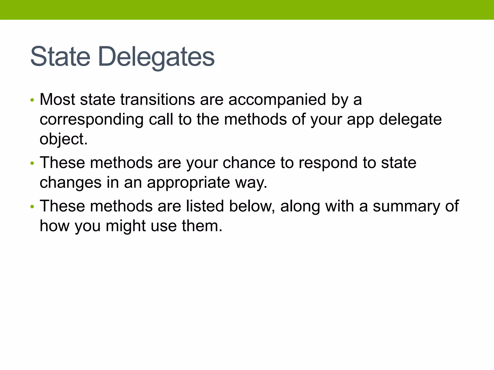 State Delegates
• Most state transitions are accompanied by a
corresponding call to the methods of your app delegate
object.
• These methods are your chance to respond to state
changes in an appropriate way.
• These methods are listed below, along with a summary of
how you might use them.
 