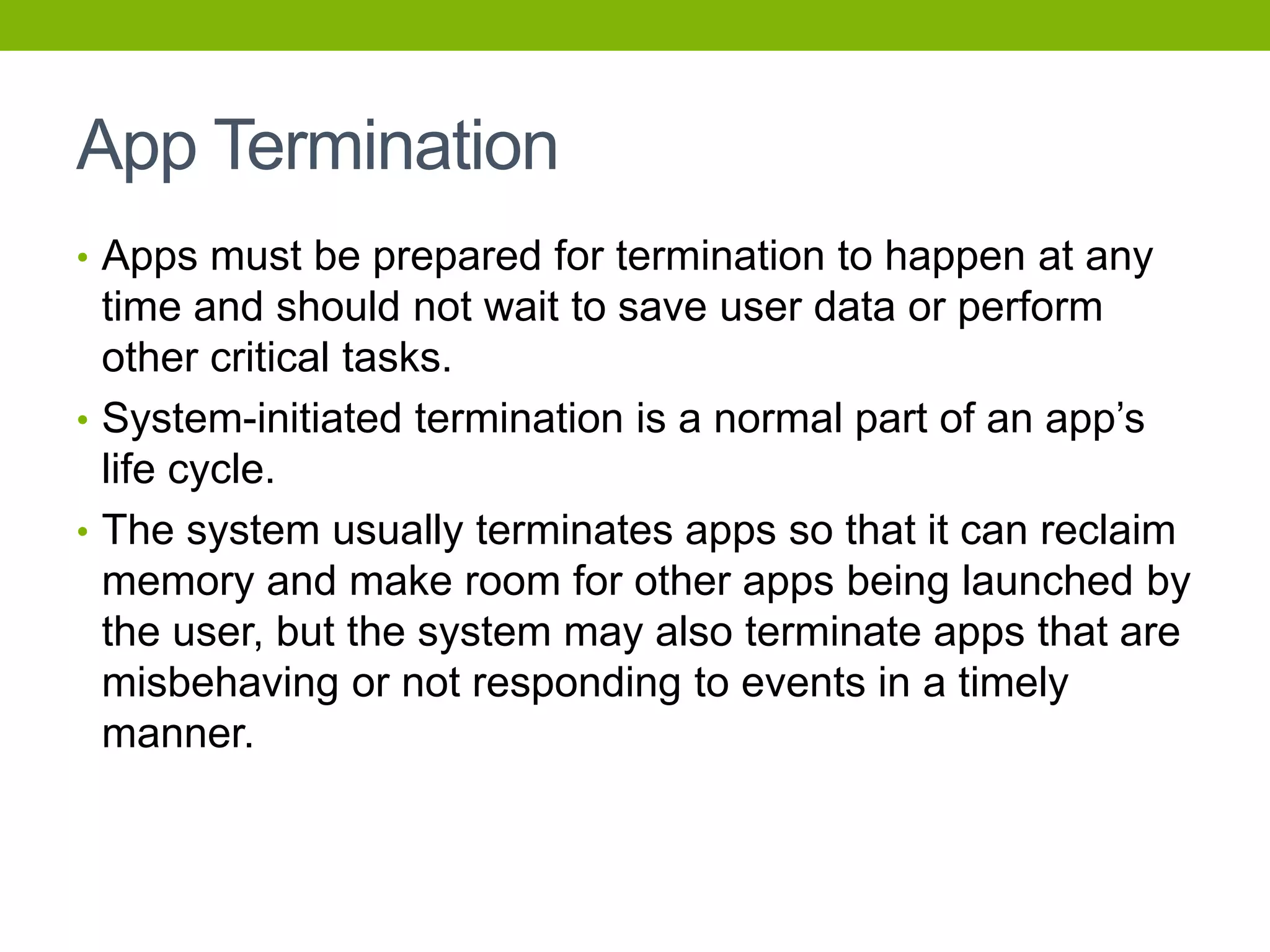 App Termination
• Apps must be prepared for termination to happen at any
time and should not wait to save user data or perform
other critical tasks.
• System-initiated termination is a normal part of an app’s
life cycle.
• The system usually terminates apps so that it can reclaim
memory and make room for other apps being launched by
the user, but the system may also terminate apps that are
misbehaving or not responding to events in a timely
manner.
 