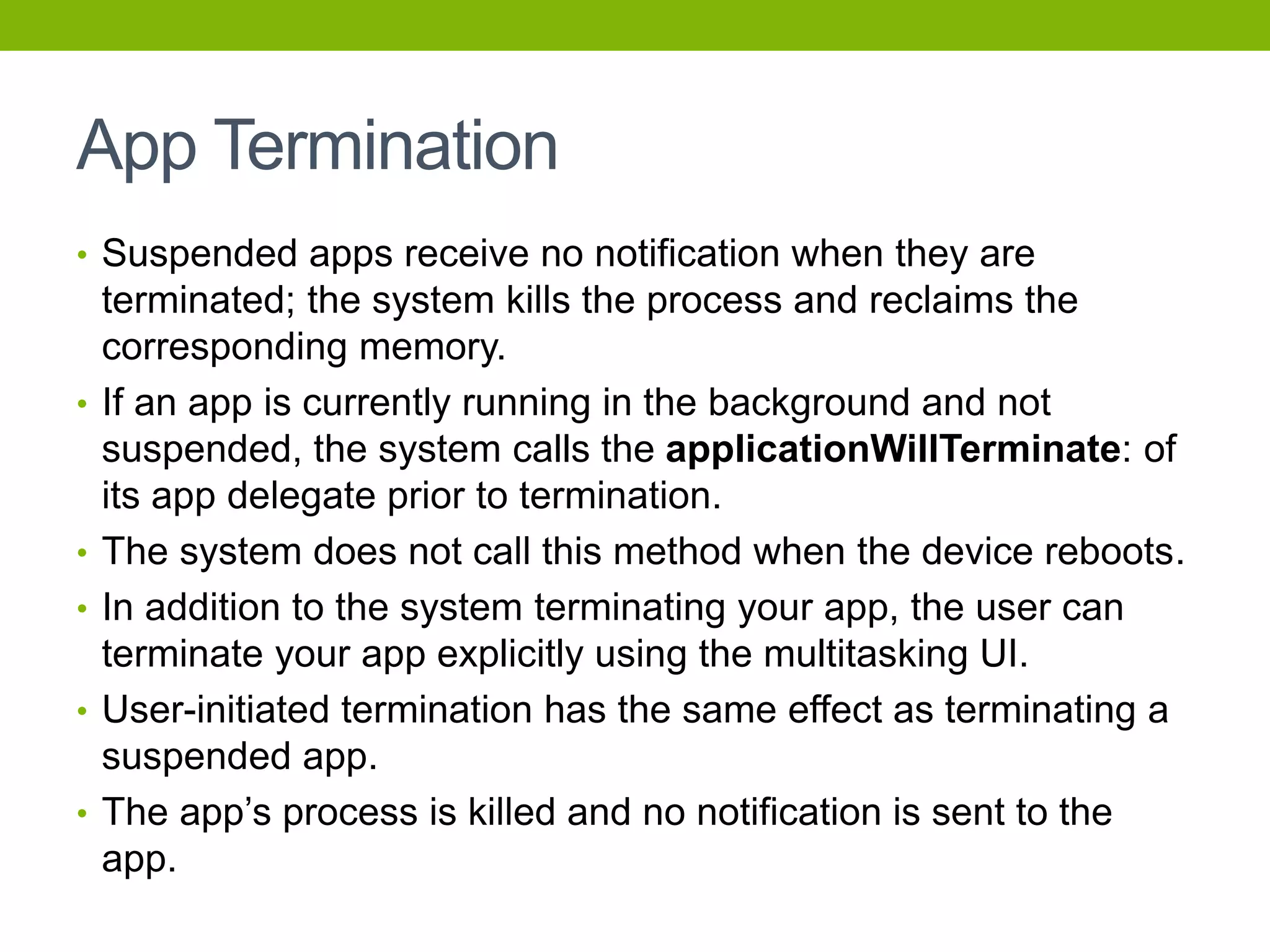 App Termination
• Suspended apps receive no notification when they are
terminated; the system kills the process and reclaims the
corresponding memory.
• If an app is currently running in the background and not
suspended, the system calls the applicationWillTerminate: of
its app delegate prior to termination.
• The system does not call this method when the device reboots.
• In addition to the system terminating your app, the user can
terminate your app explicitly using the multitasking UI.
• User-initiated termination has the same effect as terminating a
suspended app.
• The app’s process is killed and no notification is sent to the
app.
 