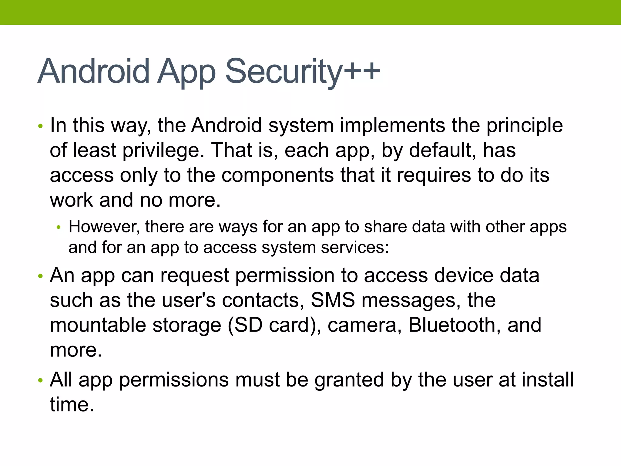 Android App Security++
• In this way, the Android system implements the principle
of least privilege. That is, each app, by default, has
access only to the components that it requires to do its
work and no more.
• However, there are ways for an app to share data with other apps
and for an app to access system services:
• An app can request permission to access device data
such as the user's contacts, SMS messages, the
mountable storage (SD card), camera, Bluetooth, and
more.
• All app permissions must be granted by the user at install
time.
 