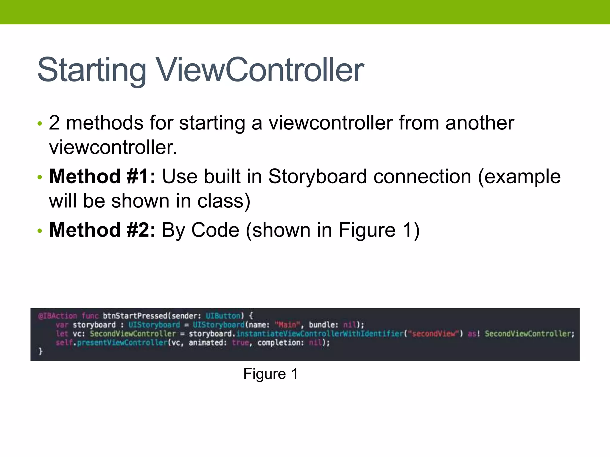 Starting ViewController
• 2 methods for starting a viewcontroller from another
viewcontroller.
• Method #1: Use built in Storyboard connection (example
will be shown in class)
• Method #2: By Code (shown in Figure 1)
Figure 1
 