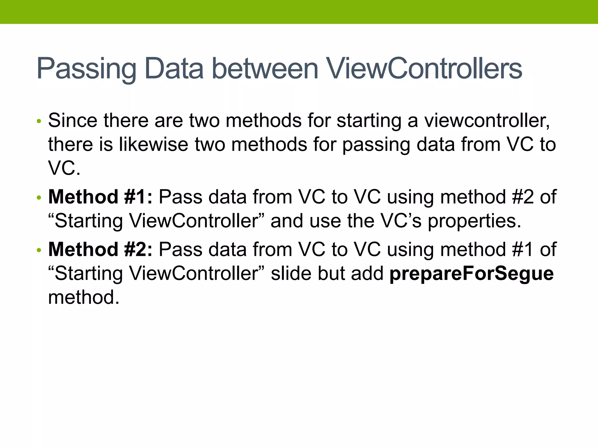 Passing Data between ViewControllers
• Since there are two methods for starting a viewcontroller,
there is likewise two methods for passing data from VC to
VC.
• Method #1: Pass data from VC to VC using method #2 of
“Starting ViewController” and use the VC’s properties.
• Method #2: Pass data from VC to VC using method #1 of
“Starting ViewController” slide but add prepareForSegue
method.
 