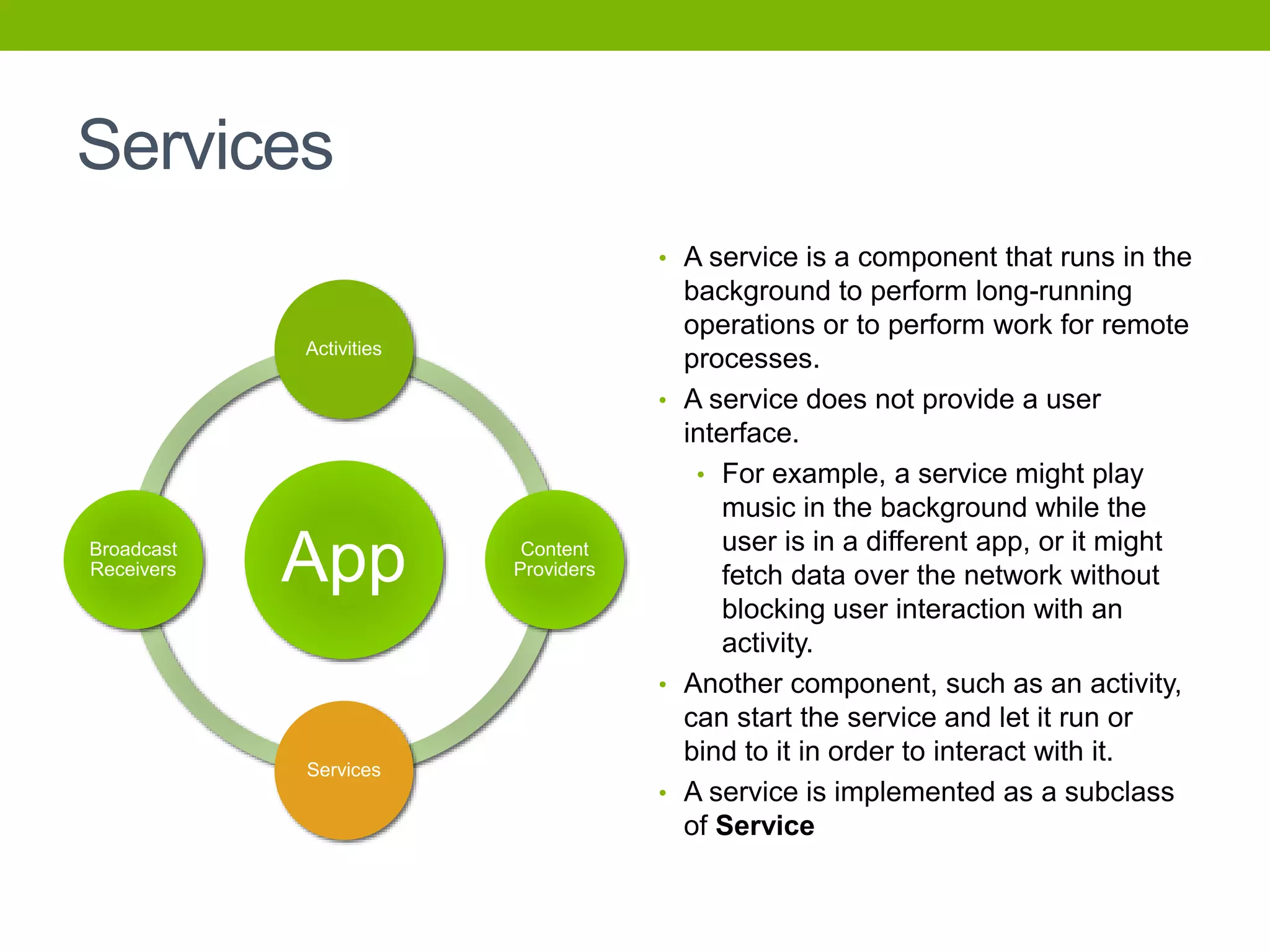Services
• A service is a component that runs in the
background to perform long-running
operations or to perform work for remote
processes.
• A service does not provide a user
interface.
• For example, a service might play
music in the background while the
user is in a different app, or it might
fetch data over the network without
blocking user interaction with an
activity.
• Another component, such as an activity,
can start the service and let it run or
bind to it in order to interact with it.
• A service is implemented as a subclass
of Service
App
Activities
Content
Providers
Services
Broadcast
Receivers
 
