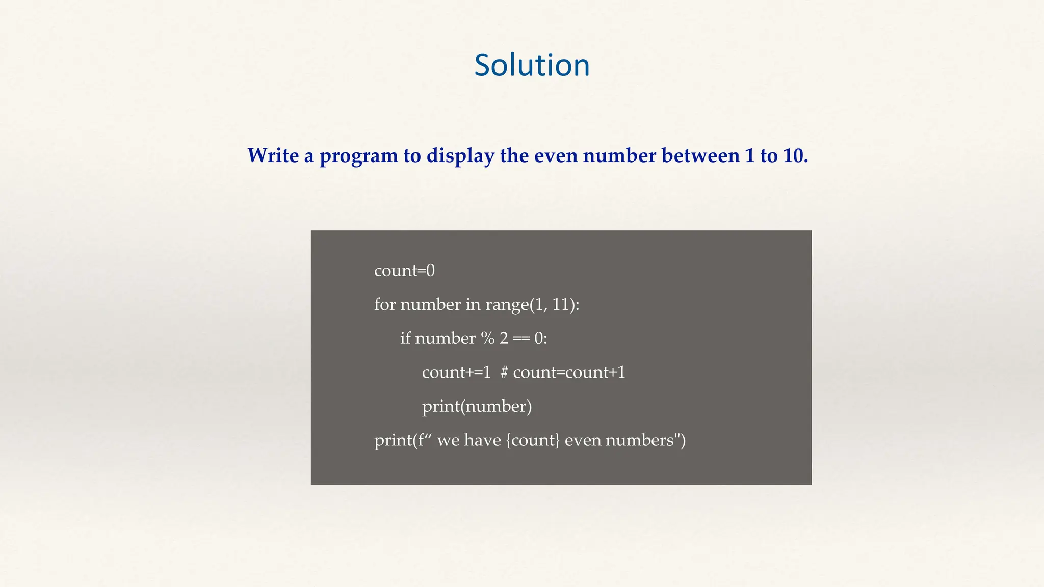 Solution
Write a program to display the even number between 1 to 10.
count=0
for number in range(1, 11):
if number % 2 == 0:
count+=1 # count=count+1
print(number)
print(f“ we have {count} even numbers")
 