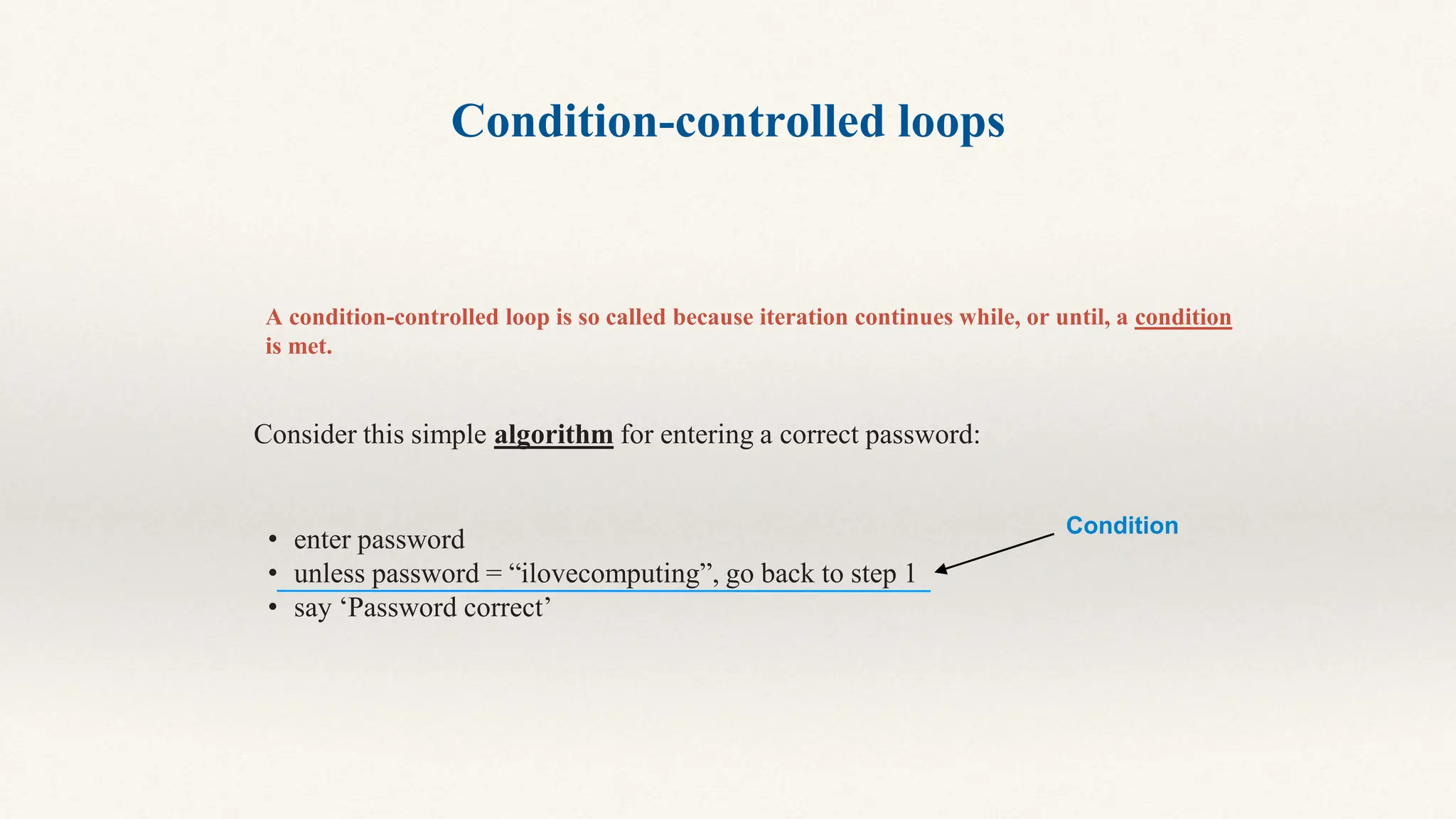 Condition-controlled loops
A condition-controlled loop is so called because iteration continues while, or until, a condition
is met.
Consider this simple algorithm for entering a correct password:
• enter password
• unless password = “ilovecomputing”, go back to step 1
• say ‘Password correct’
Condition
 