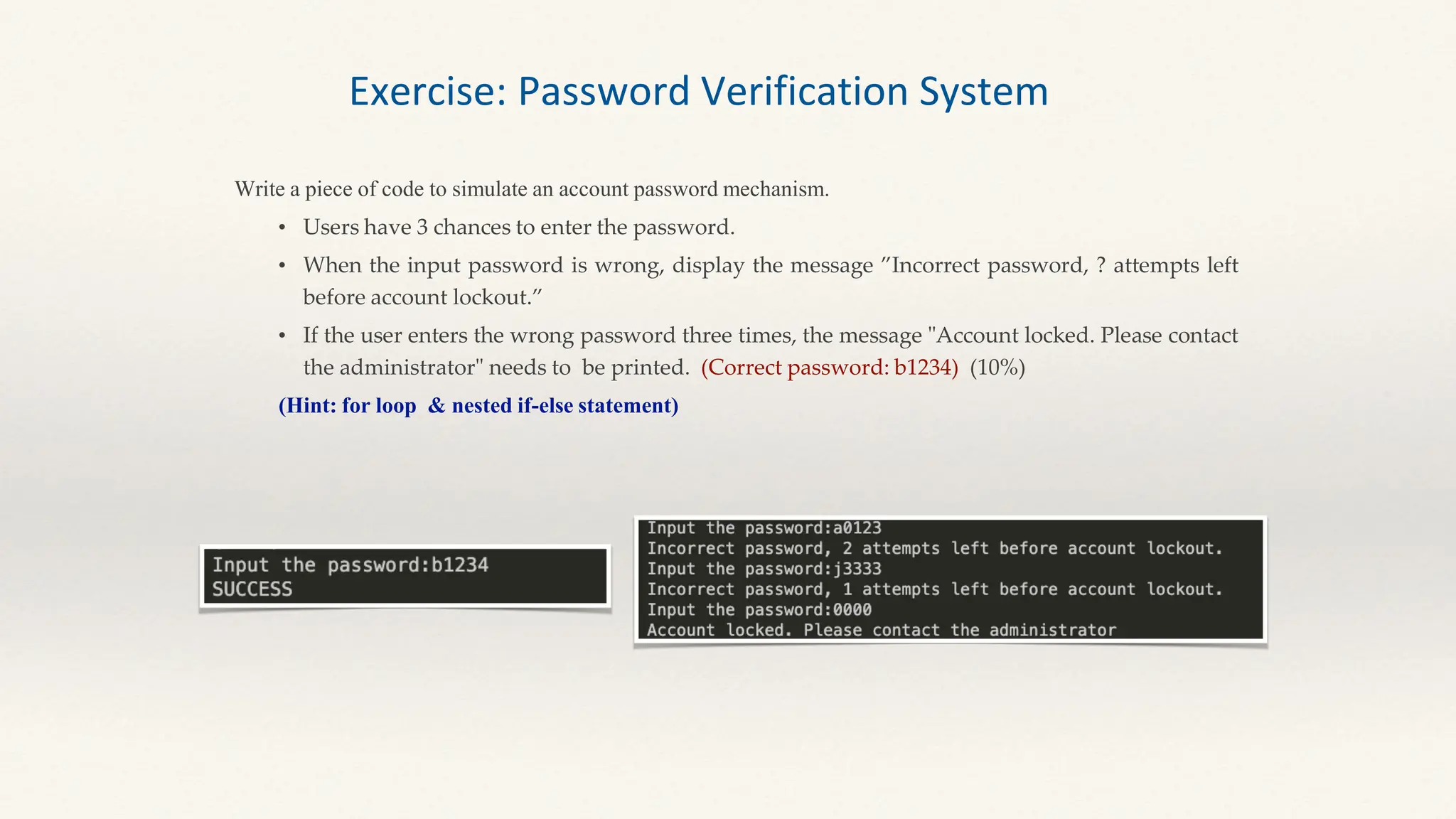 Write a piece of code to simulate an account password mechanism.
• Users have 3 chances to enter the password.
• When the input password is wrong, display the message ”Incorrect password, ? attempts left
before account lockout.”
• If the user enters the wrong password three times, the message "Account locked. Please contact
the administrator" needs to be printed. (Correct password: b1234) (10%)
(Hint: for loop & nested if-else statement)
Exercise: Password Verification System
 