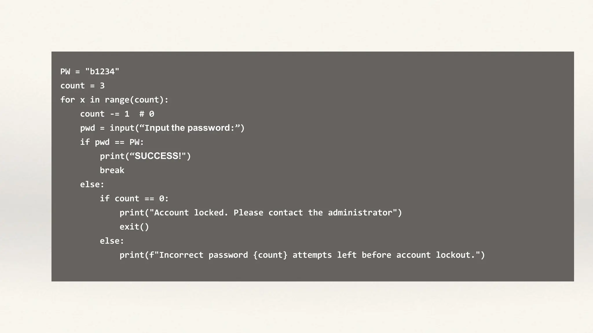 PW = "b1234"
count = 3
for x in range(count):
count -= 1 # 0
pwd = input(“Input the password:”)
if pwd == PW:
print(“SUCCESS!")
break
else:
if count == 0:
print("Account locked. Please contact the administrator")
exit()
else:
print(f"Incorrect password {count} attempts left before account lockout.")
 