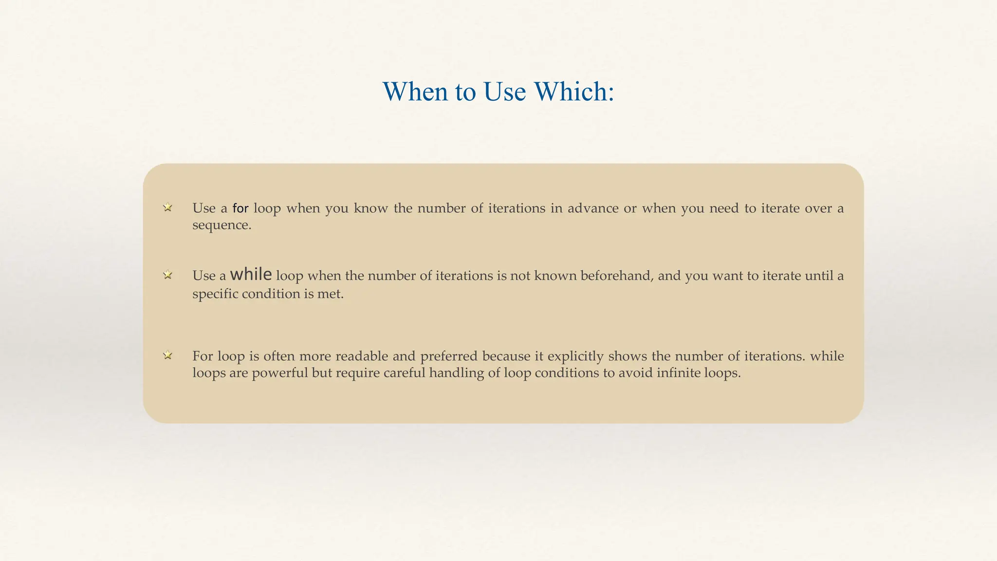 Use a for loop when you know the number of iterations in advance or when you need to iterate over a
sequence.
Use a while loop when the number of iterations is not known beforehand, and you want to iterate until a
specific condition is met.
For loop is often more readable and preferred because it explicitly shows the number of iterations. while
loops are powerful but require careful handling of loop conditions to avoid infinite loops.
When to Use Which:
 