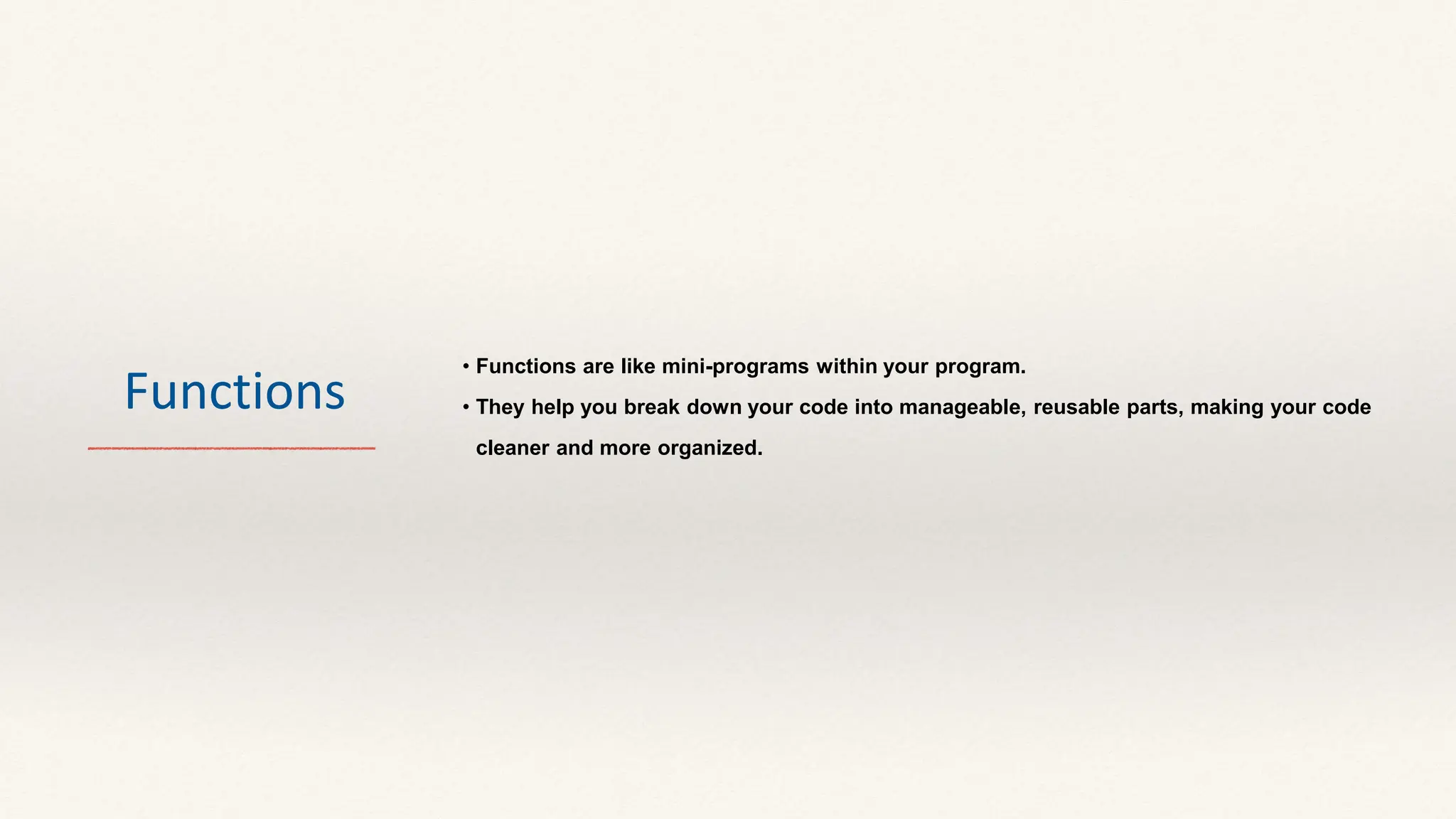 Functions
• Functions are like mini-programs within your program.
• They help you break down your code into manageable, reusable parts, making your code
cleaner and more organized.
 