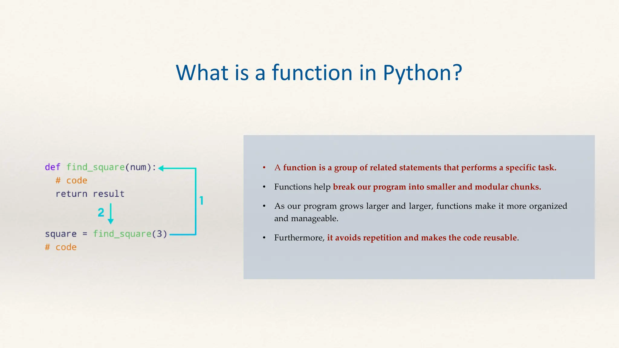 • A function is a group of related statements that performs a specific task.
• Functions help break our program into smaller and modular chunks.
• As our program grows larger and larger, functions make it more organized
and manageable.
• Furthermore, it avoids repetition and makes the code reusable.
What is a function in Python?
 