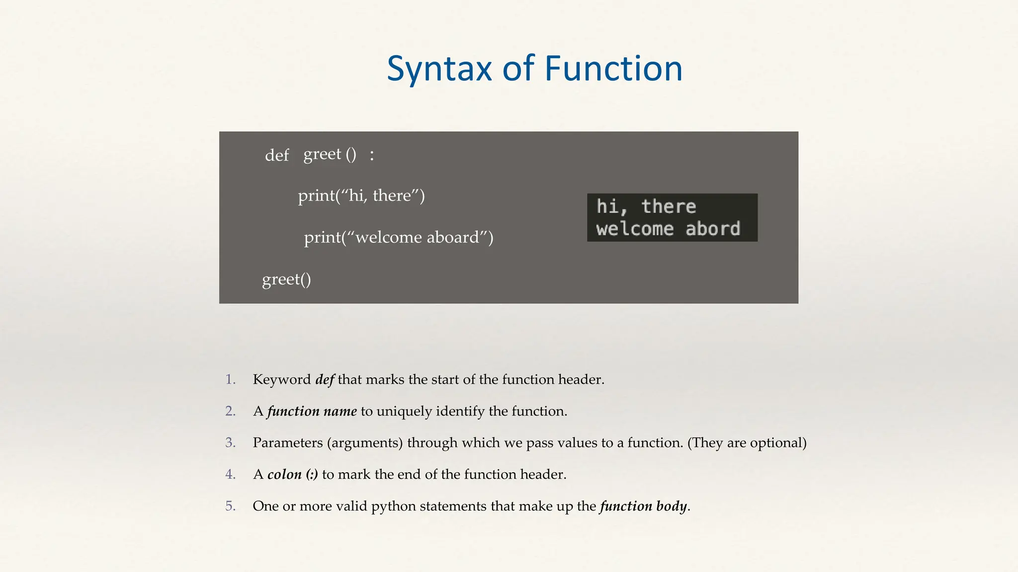 def greet ()
print(“hi, there”)
:
print(“welcome aboard”)
greet()
Keyword def that marks the start of the function header.
A function name to uniquely identify the function.
Parameters (arguments) through which we pass values to a function. (They are optional)
A colon (:) to mark the end of the function header.
One or more valid python statements that make up the function body.
Syntax of Function
 