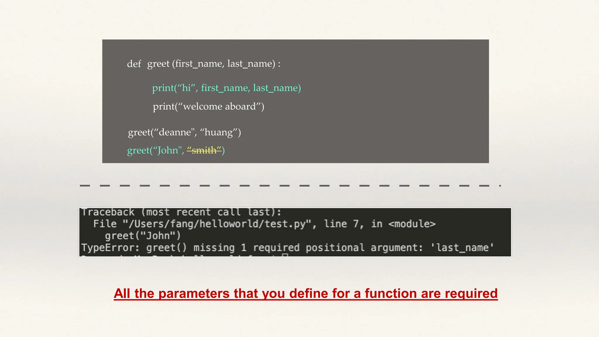 def greet (first_name, last_name) :
print(“hi”, first_name, last_name)
print(“welcome aboard”)
greet(“John", “smith”)
greet(“deanne", “huang”)
All the parameters that you define for a function are required
 