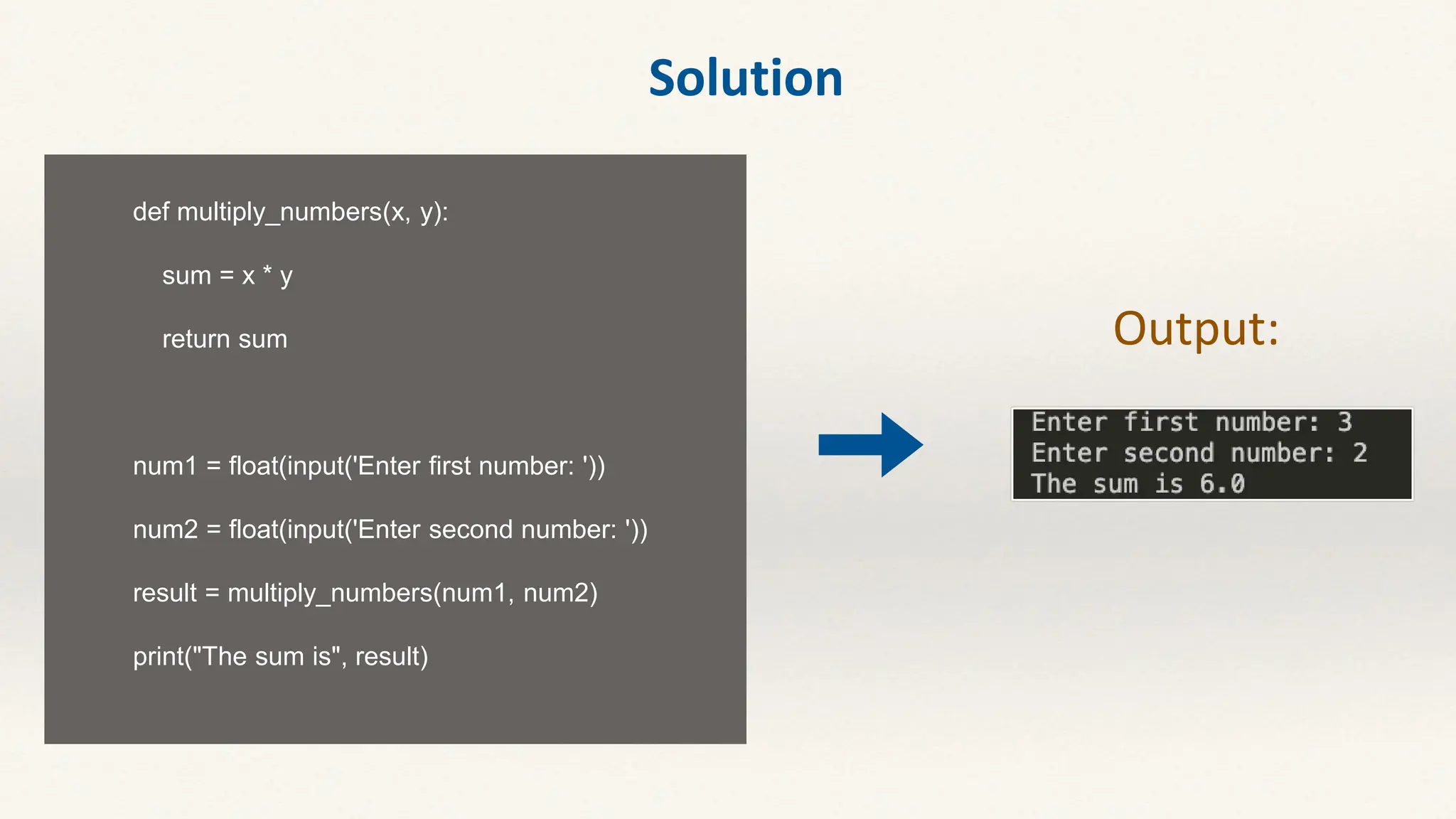 def multiply_numbers(x, y):
sum = x * y
return sum
num1 = float(input('Enter first number: '))
num2 = float(input('Enter second number: '))
result = multiply_numbers(num1, num2)
print("The sum is", result)
Output:
Solution
 