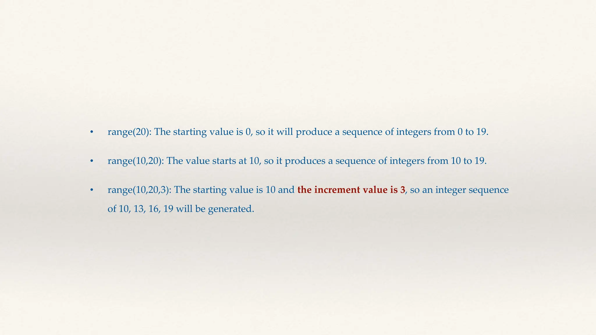 • range(20): The starting value is 0, so it will produce a sequence of integers from 0 to 19.
• range(10,20): The value starts at 10, so it produces a sequence of integers from 10 to 19.
• range(10,20,3): The starting value is 10 and the increment value is 3, so an integer sequence
of 10, 13, 16, 19 will be generated.
 