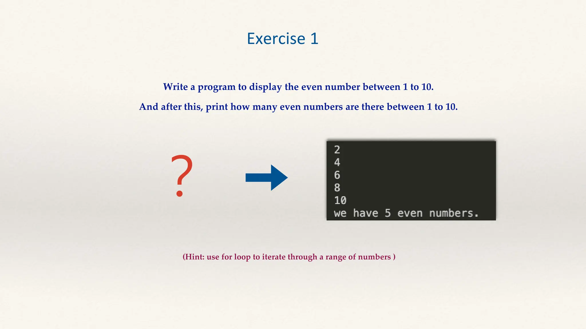 ？
Exercise 1
Write a program to display the even number between 1 to 10.
And after this, print how many even numbers are there between 1 to 10.
(Hint: use for loop to iterate through a range of numbers )
 