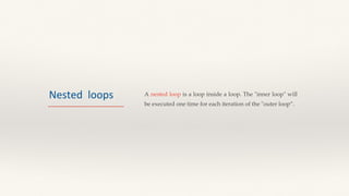 Nested loops A nested loop is a loop inside a loop. The "inner loop" will
be executed one time for each iteration of the "outer loop”.
 