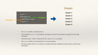 count = 1
while count <= 5:
print("Count:", count)
count += 1
• The count variable is initialized to 1.
• The condition count <= 5 is evaluated. As long as it's true (1 is less than or equal to 5), the loop
continues.
• Inside the loop, "Count:" followed by the value of count is printed.
• The count variable is incremented by 1 in each iteration.
• The loop repeats until count reaches 6, at which point the condition becomes false, and the loop
terminates.
Count: 1
Count: 2
Count: 3
Count: 4
Count: 5
Output:
Condition
Execution {
 