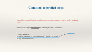Condition-controlled loops
A condition-controlled loop is so called because iteration continues while, or until, a condition
is met.
Consider this simple algorithm for entering a correct password:
• enter password
• unless password = “ilovecomputing”, go back to step 1
• say ‘Password correct’
Condition
 