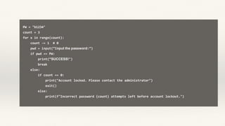PW = "b1234"
count = 3
for x in range(count):
count -= 1 # 0
pwd = input(“Input the password:”)
if pwd == PW:
print(“SUCCESS!")
break
else:
if count == 0:
print("Account locked. Please contact the administrator")
exit()
else:
print(f"Incorrect password {count} attempts left before account lockout.")
 