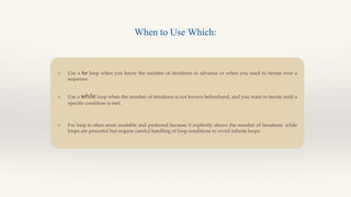 Use a for loop when you know the number of iterations in advance or when you need to iterate over a
sequence.
Use a while loop when the number of iterations is not known beforehand, and you want to iterate until a
specific condition is met.
For loop is often more readable and preferred because it explicitly shows the number of iterations. while
loops are powerful but require careful handling of loop conditions to avoid infinite loops.
When to Use Which:
 