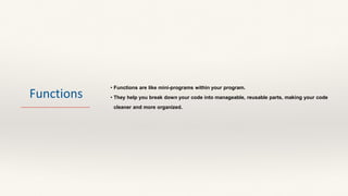 Functions
• Functions are like mini-programs within your program.
• They help you break down your code into manageable, reusable parts, making your code
cleaner and more organized.
 