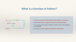 • A function is a group of related statements that performs a specific task.
• Functions help break our program into smaller and modular chunks.
• As our program grows larger and larger, functions make it more organized
and manageable.
• Furthermore, it avoids repetition and makes the code reusable.
What is a function in Python?
 