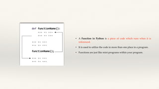 • A Function in Python is a piece of code which runs when it is
referenced.
• It is used to utilize the code in more than one place in a program.
• Functions are jusi like mini-programs within your program.
 