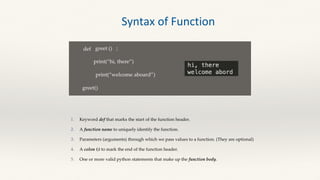 def greet ()
print(“hi, there”)
:
print(“welcome aboard”)
greet()
Keyword def that marks the start of the function header.
A function name to uniquely identify the function.
Parameters (arguments) through which we pass values to a function. (They are optional)
A colon (:) to mark the end of the function header.
One or more valid python statements that make up the function body.
Syntax of Function
 