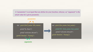 A “parameters” is an input that you define for your function, whereas an “argument” is the
actual value for a given parameter.
def greet (first_name, last_name) :
print(“hi, there”)
print(“welcome aboard”)
greet(“deanne", “huang”)
parameters
arguments
def greet (firs_name, last_name) :
print(“hi”, first_name, last_name)
greet(“deanne", “huang”)
print(“welcome aboard”)
 