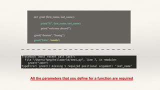 def greet (first_name, last_name) :
print(“hi”, first_name, last_name)
print(“welcome aboard”)
greet(“John", “smith”)
greet(“deanne", “huang”)
All the parameters that you define for a function are required
 