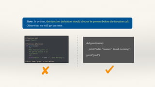 Note: In python, the function definition should always be present before the function call.
Otherwise, we will get an error.
def greet(name):
print("hello, "+name+". Good morning")
greet("paul")
 