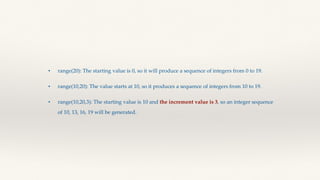 • range(20): The starting value is 0, so it will produce a sequence of integers from 0 to 19.
• range(10,20): The value starts at 10, so it produces a sequence of integers from 10 to 19.
• range(10,20,3): The starting value is 10 and the increment value is 3, so an integer sequence
of 10, 13, 16, 19 will be generated.
 