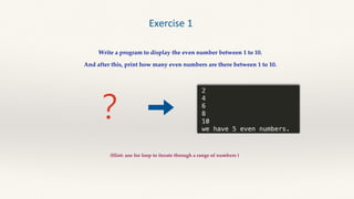 ？
Exercise 1
Write a program to display the even number between 1 to 10.
And after this, print how many even numbers are there between 1 to 10.
(Hint: use for loop to iterate through a range of numbers )
 